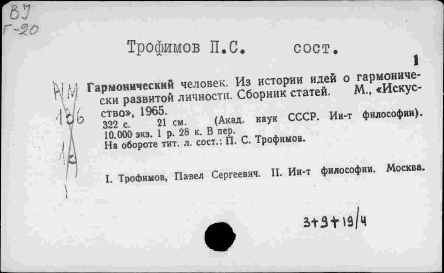 ﻿г-2о
Трофимов П.С. сост.
1
\| М Гармонический человек. Из истории идей о гармониче-
V* ски развитой личности. Сборник статей. М., <Искус-ство», 1965.
у 322 с. 21 см. (Акад, наук СССР. Ин-т философии). 10.000 экз. 1 р. 28 к. В пер.
I :\ На обороте тит. л. сост.: П. С. Трофимов.
I. Трофимов, Павел Сергеевич. II. Ин-т философии. Москва.
I
3+3 + 19 Ч